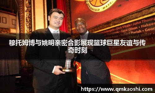 穆托姆博与姚明亲密合影展现篮球巨星友谊与传奇时刻