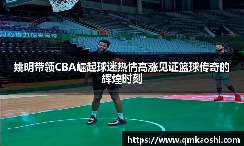 姚明带领CBA崛起球迷热情高涨见证篮球传奇的辉煌时刻